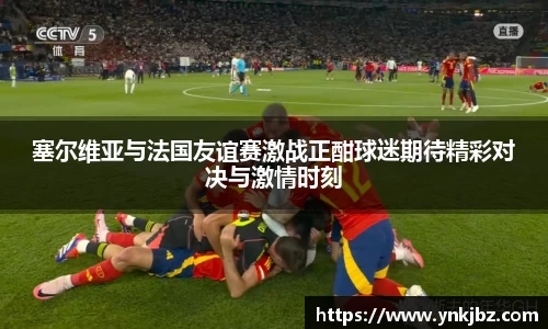 塞尔维亚与法国友谊赛激战正酣球迷期待精彩对决与激情时刻