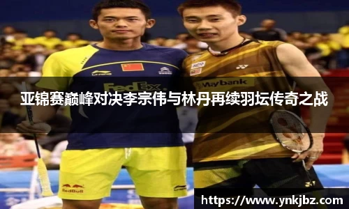 亚锦赛巅峰对决李宗伟与林丹再续羽坛传奇之战