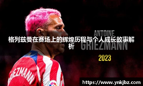 格列兹曼在赛场上的辉煌历程与个人成长故事解析